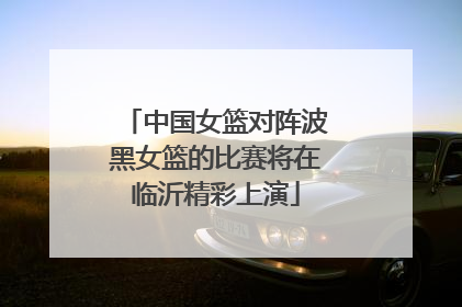 中国女篮对阵波黑女篮的比赛将在临沂精彩上演