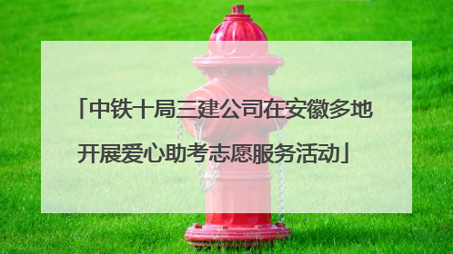 中铁十局三建公司在安徽多地开展爱心助考志愿服务活动