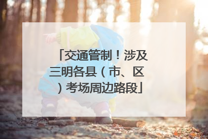 交通管制！涉及三明各县（市、区）考场周边路段