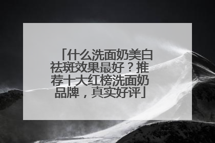 什么洗面奶美白祛斑效果最好？推荐十大红榜洗面奶品牌，真实好评