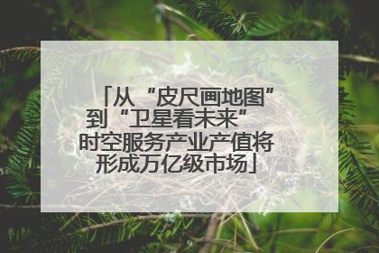 从“皮尺画地图”到“卫星看未来” 时空服务产业产值将形成万亿级市场