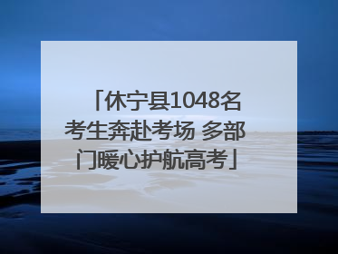 休宁县1048名考生奔赴考场 多部门暖心护航高考