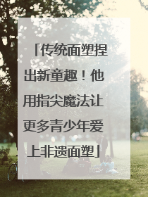 传统面塑捏出新童趣！他用指尖魔法让更多青少年爱上非遗面塑