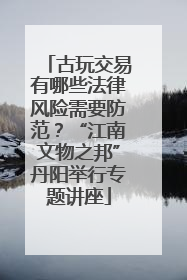 古玩交易有哪些法律风险需要防范？“江南文物之邦”丹阳举行专题讲座