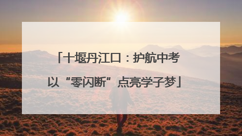 十堰丹江口：护航中考 以“零闪断”点亮学子梦