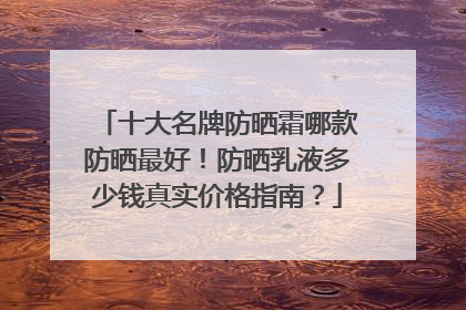 十大名牌防晒霜哪款防晒最好！防晒乳液多少钱真实价格指南？