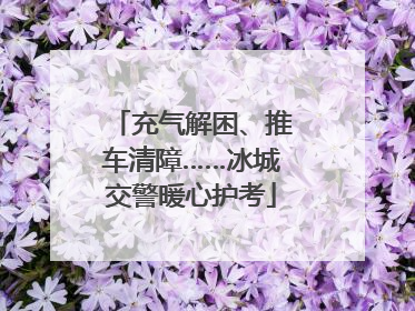 充气解困、推车清障……冰城交警暖心护考