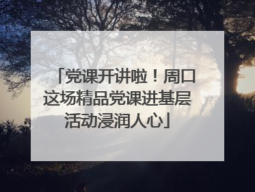 党课开讲啦！周口这场精品党课进基层活动浸润人心