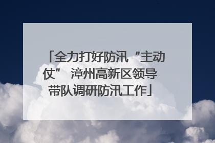 全力打好防汛“主动仗” 漳州高新区领导带队调研防汛工作