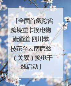 全国首条跨省跨境重卡换电物流通道 四川攀枝花至云南磨憨（关累）换电干线启动