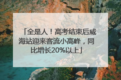 全是人！高考结束后威海站迎来客流小高峰，同比增长20%以上