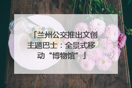 兰州公交推出文创主题巴士：全景式移动“博物馆”