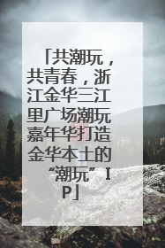 共潮玩，共青春，浙江金华三江里广场潮玩嘉年华打造金华本土的“潮玩”IP