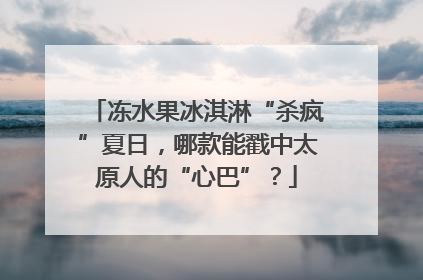 冻水果冰淇淋“杀疯”夏日，哪款能戳中太原人的“心巴”？