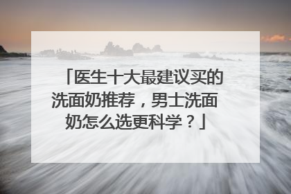 医生十大最建议买的洗面奶推荐，男士洗面奶怎么选更科学？