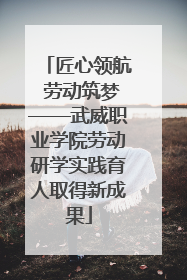 匠心领航 劳动筑梦——武威职业学院劳动研学实践育人取得新成果