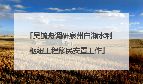 吴毓舟调研泉州白濑水利枢纽工程移民安置工作