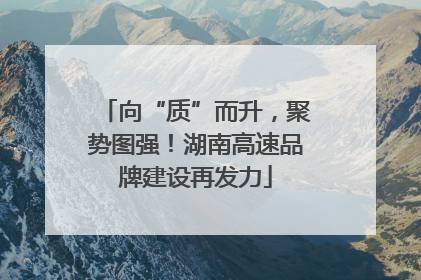 向“质”而升，聚势图强！湖南高速品牌建设再发力