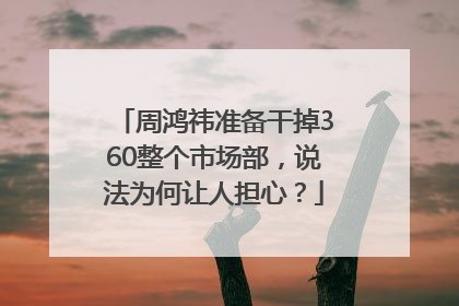 周鸿祎准备干掉360整个市场部，说法为何让人担心？