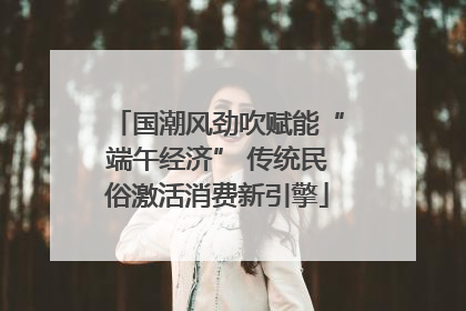 国潮风劲吹赋能“端午经济” 传统民俗激活消费新引擎