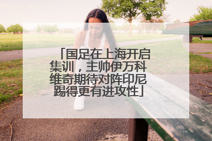 国足在上海开启集训，主帅伊万科维奇期待对阵印尼踢得更有进攻性