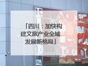 四川：加快构建文旅产业全域发展新格局