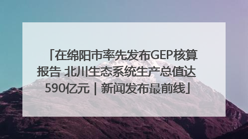 在绵阳市率先发布GEP核算报告 北川生态系统生产总值达590亿元｜新闻发布最前线