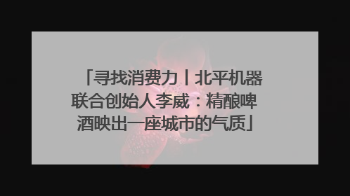 寻找消费力丨北平机器联合创始人李威：精酿啤酒映出一座城市的气质