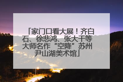 家门口看大展！齐白石、徐悲鸿、张大千等大师名作“空降”苏州尹山湖美术馆