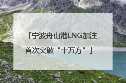 宁波舟山港LNG加注首次突破“十万方”
