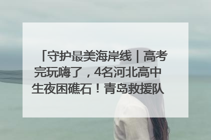守护最美海岸线｜高考完玩嗨了，4名河北高中生夜困礁石！青岛救援队火速出动救上岸