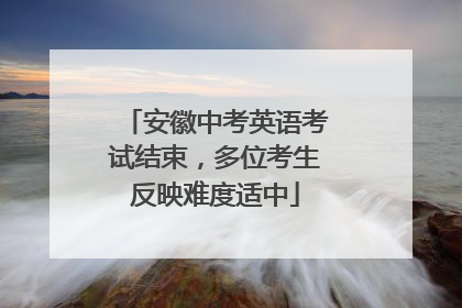 安徽中考英语考试结束，多位考生反映难度适中