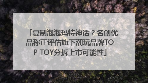 复制泡泡玛特神话？名创优品称正评估旗下潮玩品牌TOP TOY分拆上市可能性