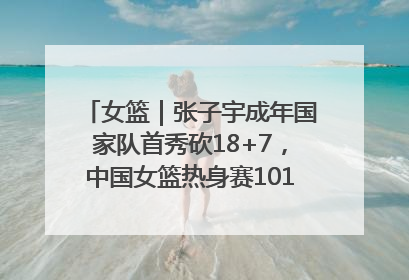 女篮｜张子宇成年国家队首秀砍18+7，中国女篮热身赛101比55大胜波黑