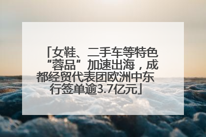 女鞋、二手车等特色“蓉品”加速出海，成都经贸代表团欧洲中东行签单逾3.7亿元