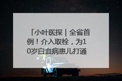 小叶医探｜全省首例！介入取栓，为10岁白血病患儿打通生命之“脉”