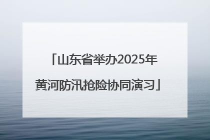 山东省举办2025年黄河防汛抢险协同演习
