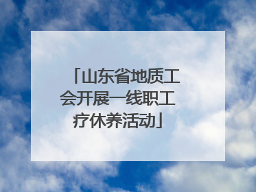 山东省地质工会开展一线职工疗休养活动