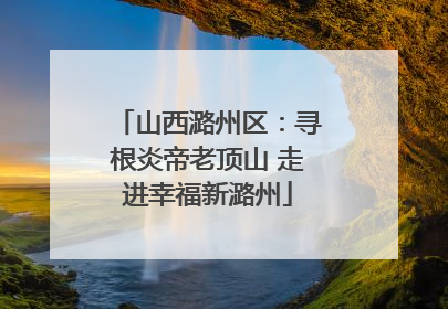 山西潞州区：寻根炎帝老顶山 走进幸福新潞州