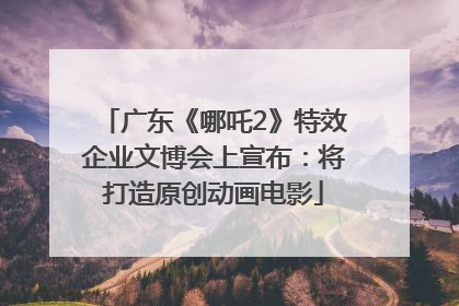 广东《哪吒2》特效企业文博会上宣布：将打造原创动画电影
