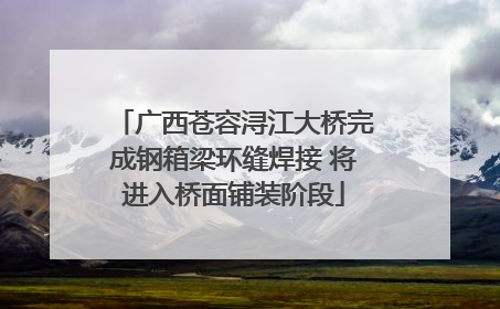 广西苍容浔江大桥完成钢箱梁环缝焊接 将进入桥面铺装阶段