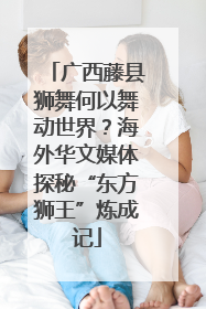 广西藤县狮舞何以舞动世界？海外华文媒体探秘“东方狮王”炼成记