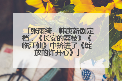 张雨绮、韩庚新剧定档，《长安的荔枝》《临江仙》中挤进了《绽放的许开心》