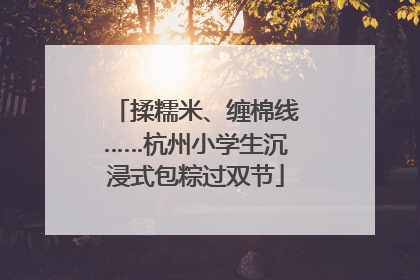 揉糯米、缠棉线……杭州小学生沉浸式包粽过双节