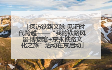 探访铁路文脉 见证时代跨越——“我的铁路风景·博物馆+京张铁路文化之旅”活动在京启动