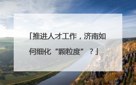 推进人才工作，济南如何细化“颗粒度”？