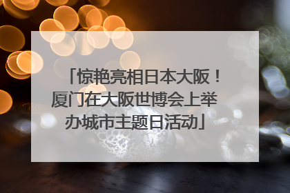 惊艳亮相日本大阪！厦门在大阪世博会上举办城市主题日活动