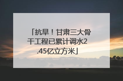 抗旱！甘肃三大骨干工程已累计调水2.45亿立方米