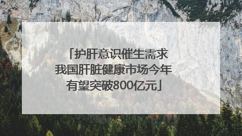 护肝意识催生需求 我国肝脏健康市场今年有望突破800亿元