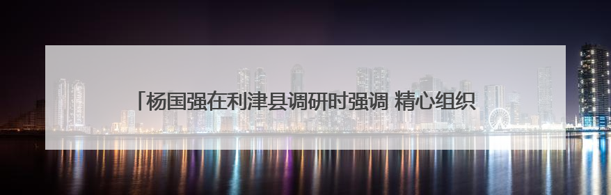杨国强在利津县调研时强调 精心组织“三夏”生产 落实落细防汛备汛工作